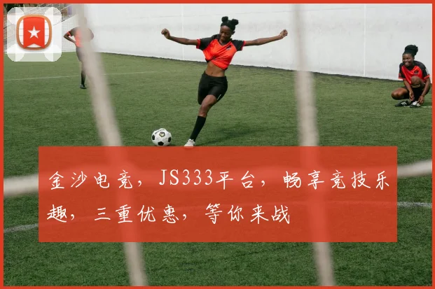 金沙电竞，JS333平台，畅享竞技乐趣，三重优惠，等你来战