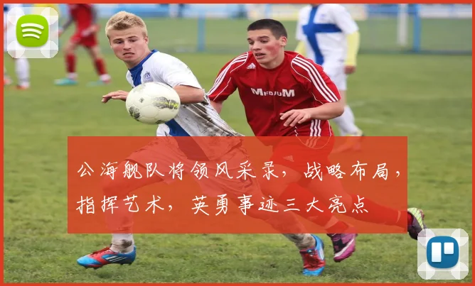公海舰队将领风采录，战略布局，指挥艺术，英勇事迹三大亮点