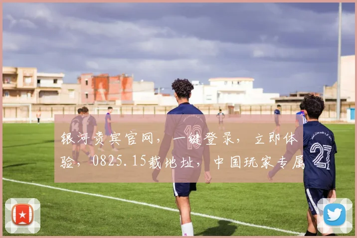 银河贵宾官网，一键登录，立即体验，0825.15载地址，中国玩家专属，畅玩不停