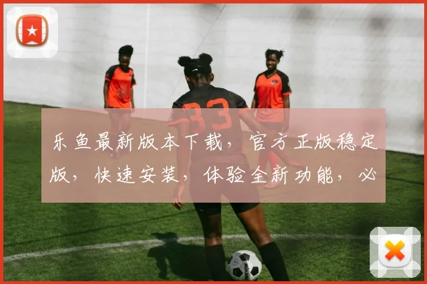 乐鱼最新版本下载，官方正版稳定版，快速安装，体验全新功能，必看攻略