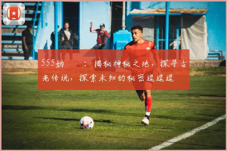 555妫嬬墝：揭秘神秘之地，探寻古老传说，探索未知的秘密逗逗逗